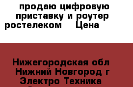 продаю цифровую приставку и роутер “ростелеком“ › Цена ­ 2 000 - Нижегородская обл., Нижний Новгород г. Электро-Техника » Электроника   . Нижегородская обл.